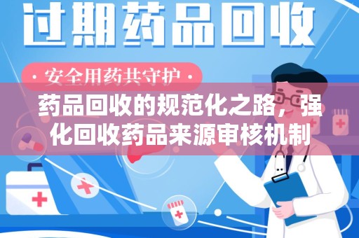 周口药品回收的规范化之路，强化回收药品来源审核机制