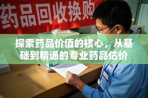 周口探索药品价值的核心，从基础到精通的专业药品估价