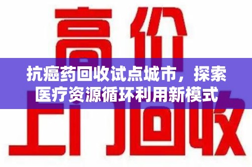 周口抗癌药回收试点城市，探索医疗资源循环利用新模式