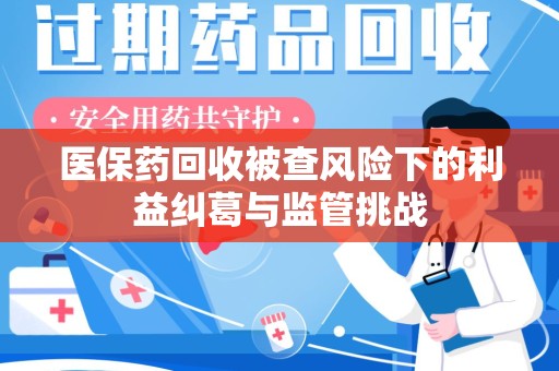 周口医保药回收被查风险下的利益纠葛与监管挑战