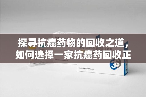 周口探寻抗癌药物的回收之道，如何选择一家抗癌药回收正规公司？