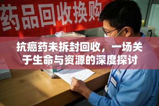 周口抗癌药未拆封回收，一场关于生命与资源的深度探讨