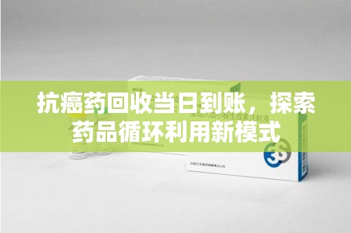 周口抗癌药回收当日到账，探索药品循环利用新模式