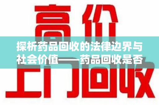 周口探析药品回收的法律边界与社会价值——药品回收是否合法之辩