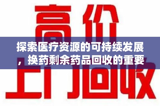 周口探索医疗资源的可持续发展，换药剩余药品回收的重要性与实践