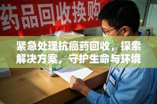 周口紧急处理抗癌药回收，探索解决方案，守护生命与环境