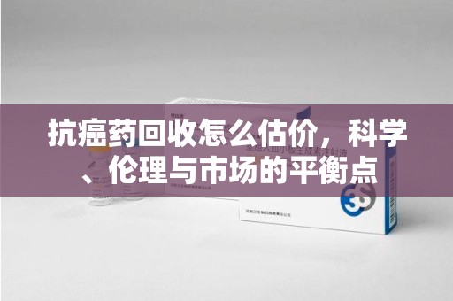 周口抗癌药回收怎么估价，科学、伦理与市场的平衡点