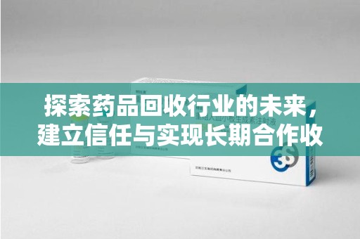 周口探索药品回收行业的未来，建立信任与实现长期合作收药的双赢模式