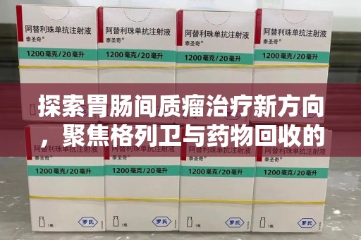 周口探索胃肠间质瘤治疗新方向，聚焦格列卫与药物回收的未来