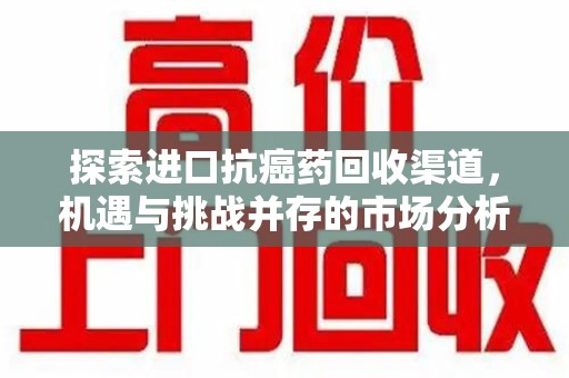 周口探索进口抗癌药回收渠道，机遇与挑战并存的市场分析