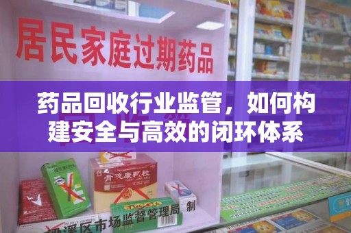周口药品回收行业监管，如何构建安全与高效的闭环体系
