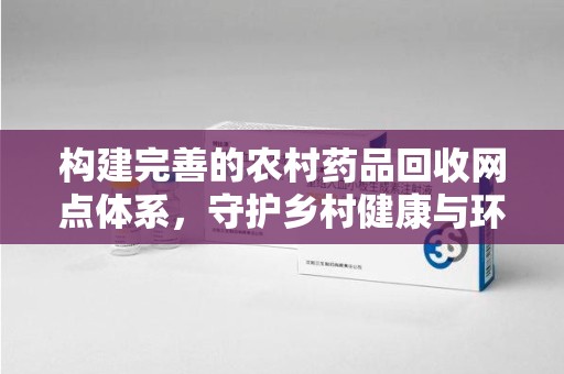 周口构建完善的农村药品回收网点体系，守护乡村健康与环境