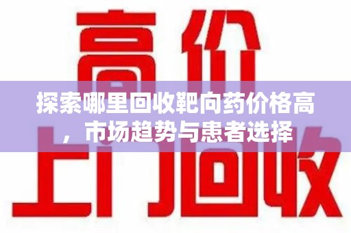 周口探索哪里回收靶向药价格高，市场趋势与患者选择