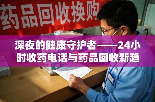 周口深夜的健康守护者——24小时收药电话与药品回收新趋势