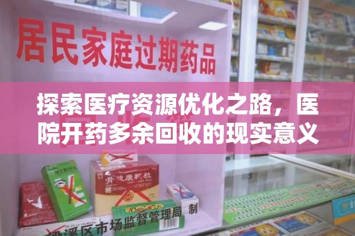 周口探索医疗资源优化之路，医院开药多余回收的现实意义与未来方向