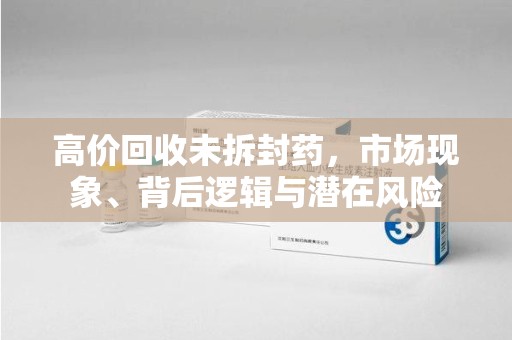 周口高价回收未拆封药，市场现象、背后逻辑与潜在风险