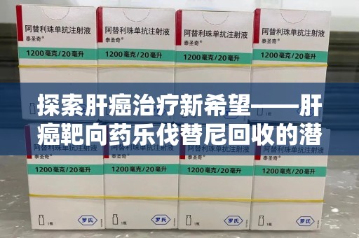 周口探索肝癌治疗新希望——肝癌靶向药乐伐替尼回收的潜力与价值