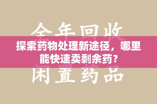 周口探索药物处理新途径，哪里能快速卖剩余药？