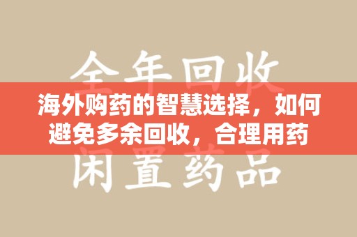 周口海外购药的智慧选择，如何避免多余回收，合理用药