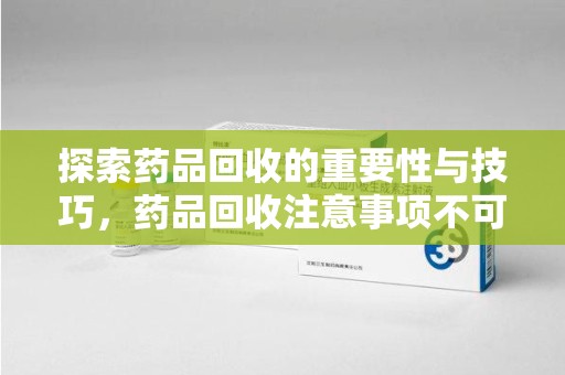 周口探索药品回收的重要性与技巧，药品回收注意事项不可忽视