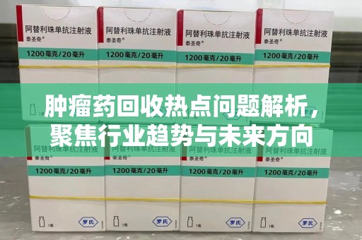 周口肿瘤药回收热点问题解析，聚焦行业趋势与未来方向