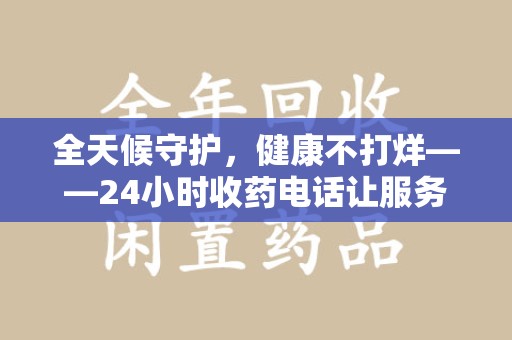 周口全天候守护，健康不打烊——24小时收药电话让服务触手可及