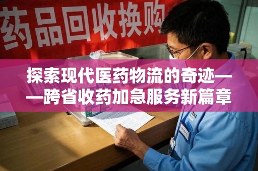 周口探索现代医药物流的奇迹——跨省收药加急服务新篇章