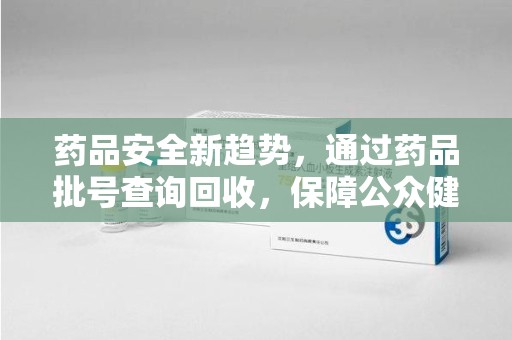 周口药品安全新趋势，通过药品批号查询回收，保障公众健康