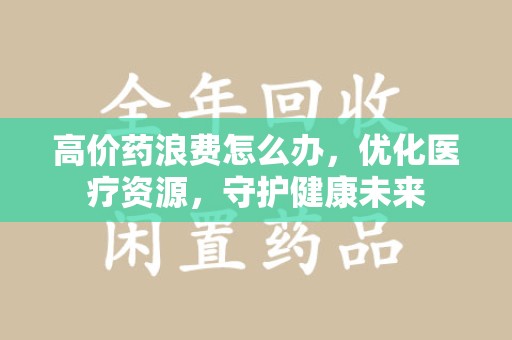 周口高价药浪费怎么办，优化医疗资源，守护健康未来