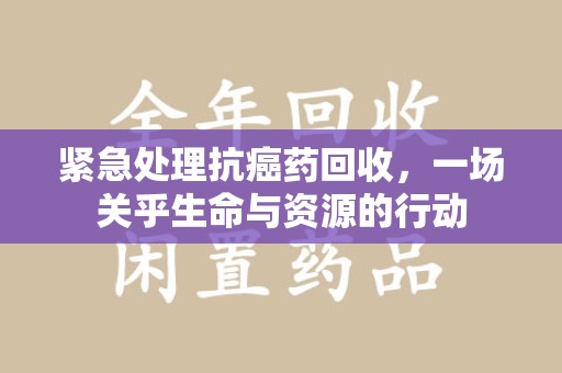 周口紧急处理抗癌药回收，一场关乎生命与资源的行动