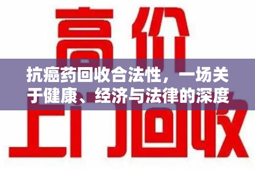 周口抗癌药回收合法性，一场关于健康、经济与法律的深度探讨