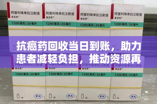 周口抗癌药回收当日到账，助力患者减轻负担，推动资源再利用
