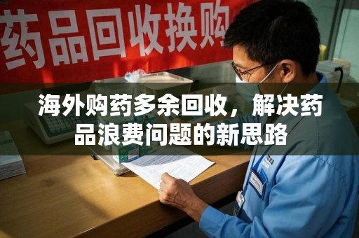 周口海外购药多余回收，解决药品浪费问题的新思路