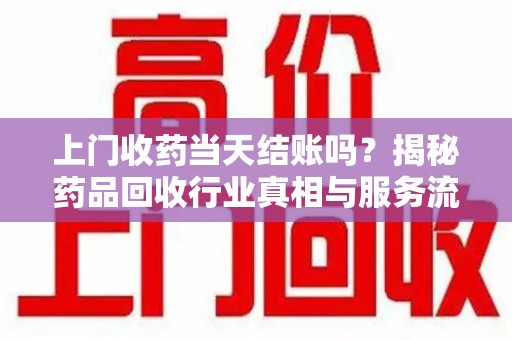 周口上门收药当天结账吗？揭秘药品回收行业真相与服务流程
